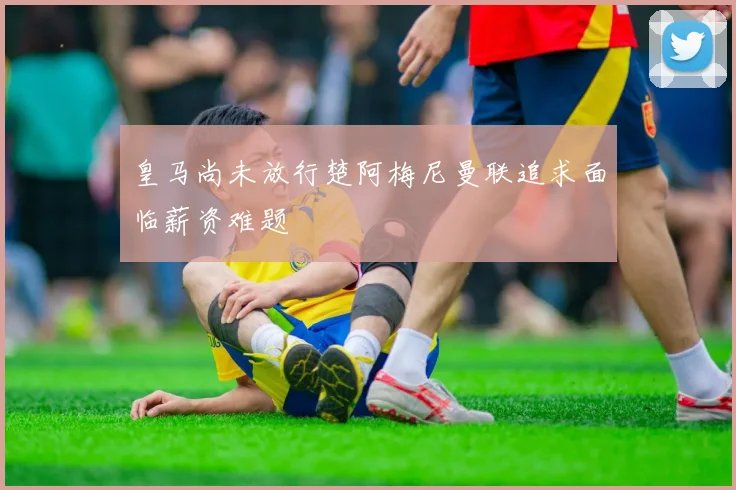 皇马尚未放行楚阿梅尼曼联追求面临薪资难题
