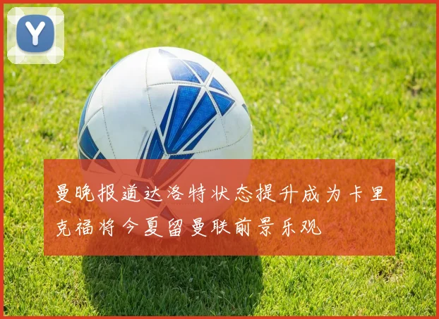 曼晚报道达洛特状态提升成为卡里克福将今夏留曼联前景乐观