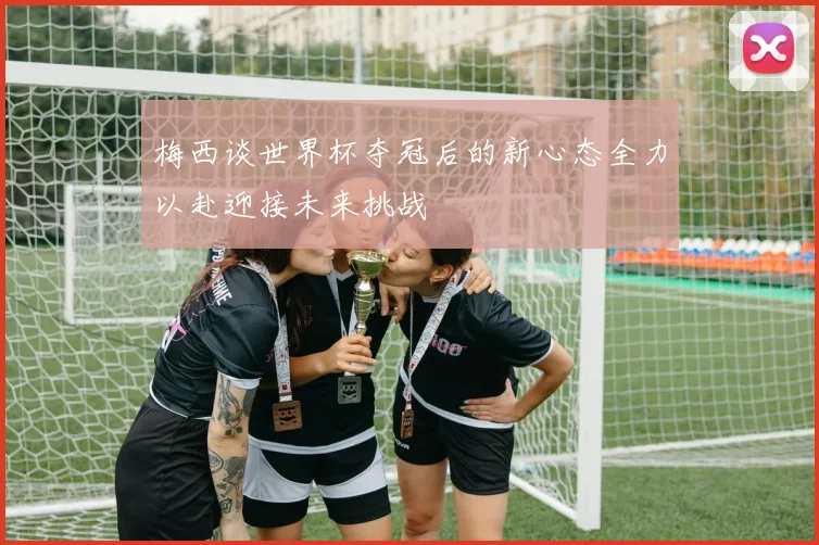 梅西谈世界杯夺冠后的新心态全力以赴迎接未来挑战