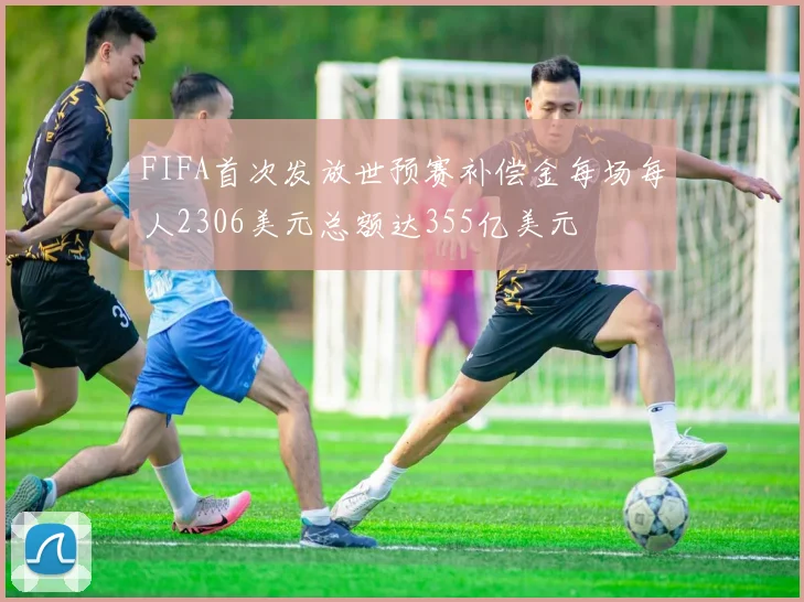 FIFA首次发放世预赛补偿金每场每人2306美元总额达355亿美元