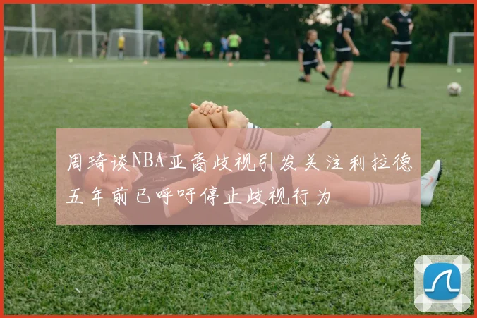 周琦谈NBA亚裔歧视引发关注利拉德五年前已呼吁停止歧视行为