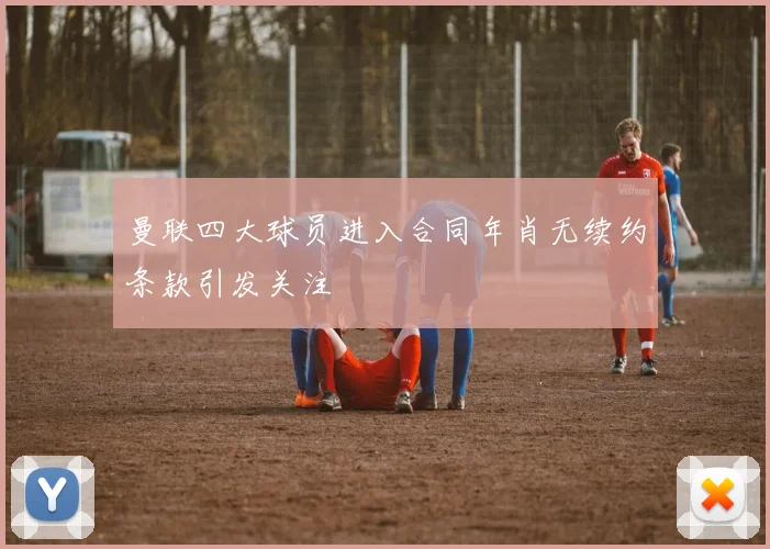曼联四大球员进入合同年肖无续约条款引发关注