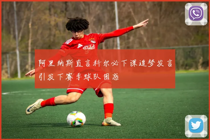 阿里纳斯直言科尔必下课追梦发言引发下赛季球队困惑