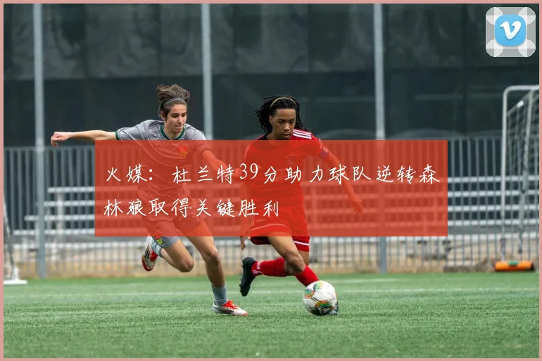 火媒：杜兰特39分助力球队逆转森林狼取得关键胜利