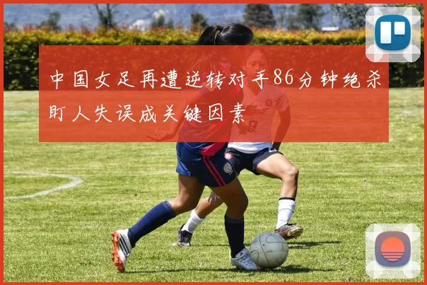 中国女足再遭逆转对手86分钟绝杀盯人失误成关键因素