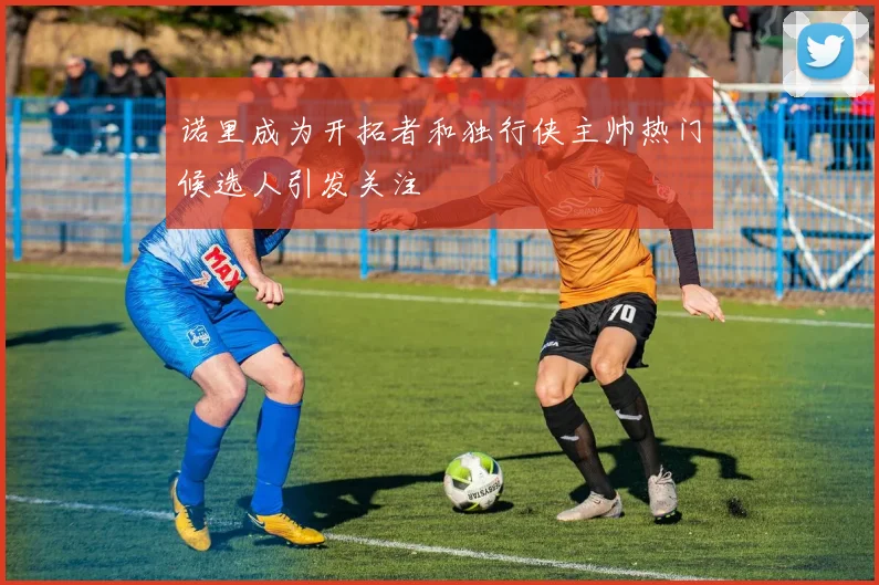诺里成为开拓者和独行侠主帅热门候选人引发关注