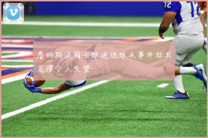 詹姆斯谈骑士球迷烧球衣事件称其荒谬令人失望