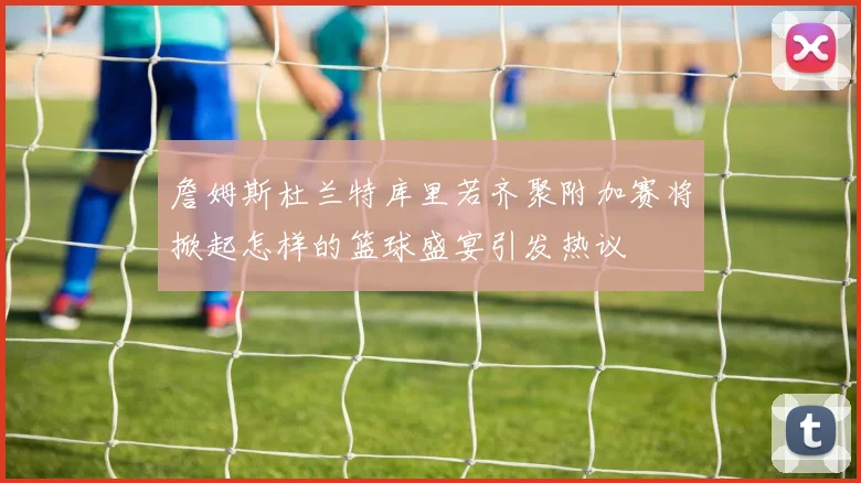 詹姆斯杜兰特库里若齐聚附加赛将掀起怎样的篮球盛宴引发热议
