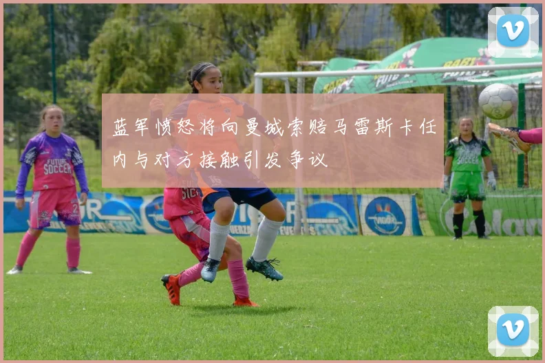 蓝军愤怒将向曼城索赔马雷斯卡任内与对方接触引发争议