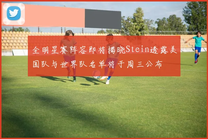 全明星赛阵容即将揭晓Stein透露美国队与世界队名单将于周三公布