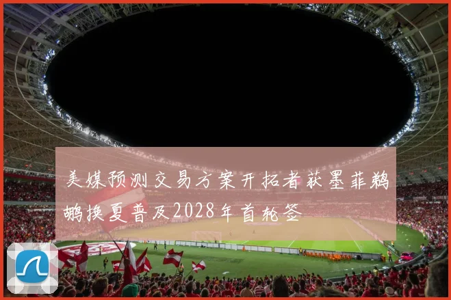 美媒预测交易方案开拓者获墨菲鹈鹕换夏普及2028年首轮签