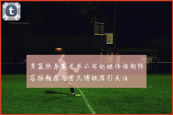 男篮热身赛名单公布赵继伟领衔阵容杨瀚森与曾凡博缺席引关注