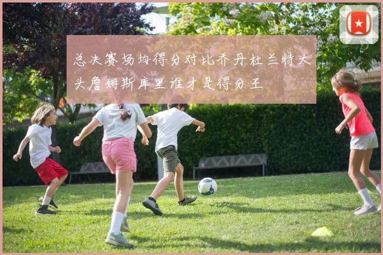 总决赛场均得分对比乔丹杜兰特大头詹姆斯库里谁才是得分王