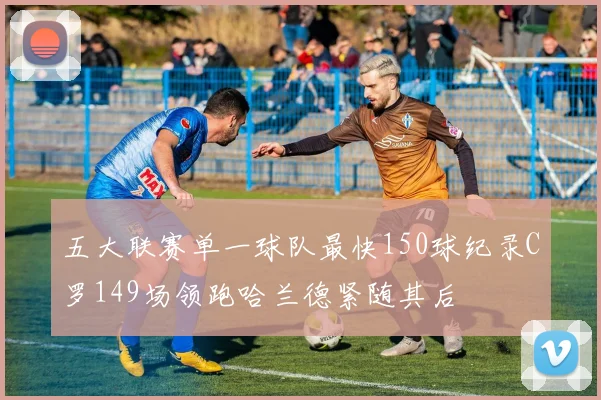 五大联赛单一球队最快150球纪录C罗149场领跑哈兰德紧随其后