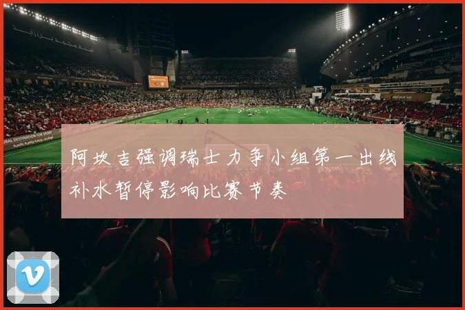 阿坎吉强调瑞士力争小组第一出线补水暂停影响比赛节奏