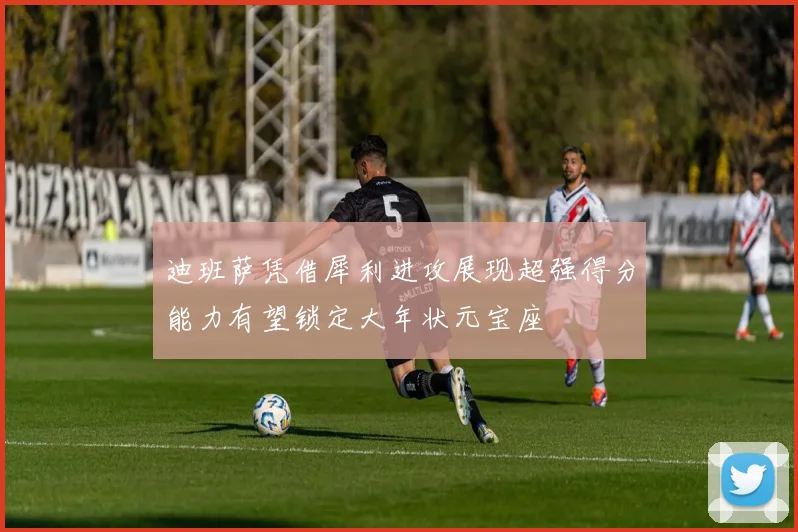迪班萨凭借犀利进攻展现超强得分能力有望锁定大年状元宝座