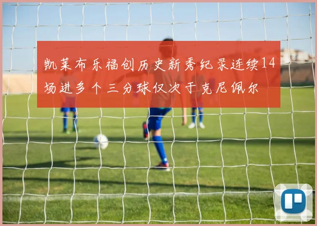 凯莱布乐福创历史新秀纪录连续14场进多个三分球仅次于克尼佩尔