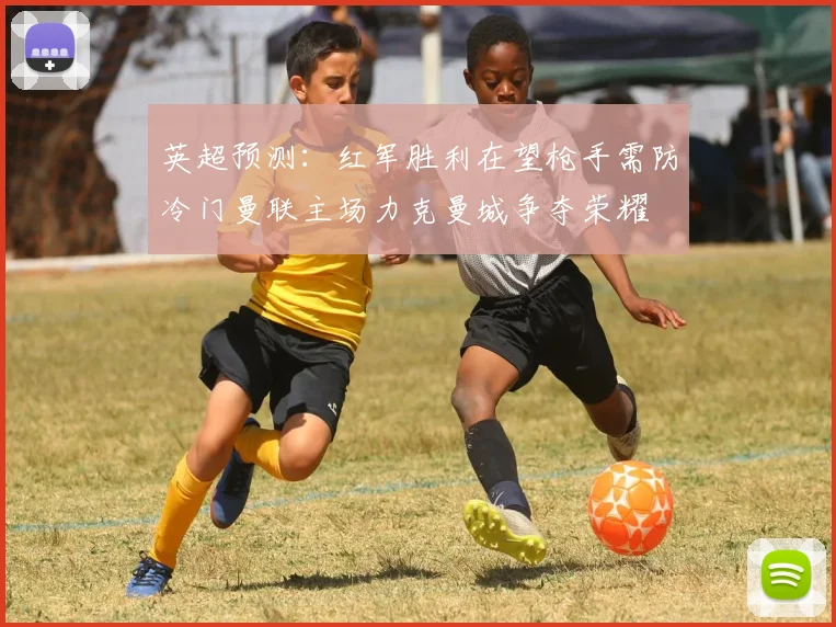 英超预测：红军胜利在望枪手需防冷门曼联主场力克曼城争夺荣耀
