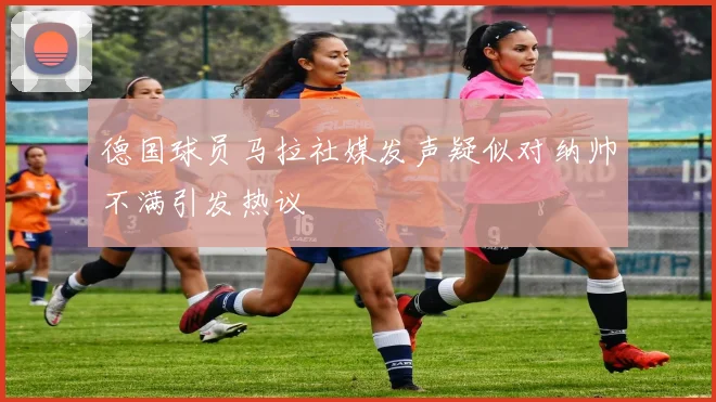 德国球员马拉社媒发声疑似对纳帅不满引发热议