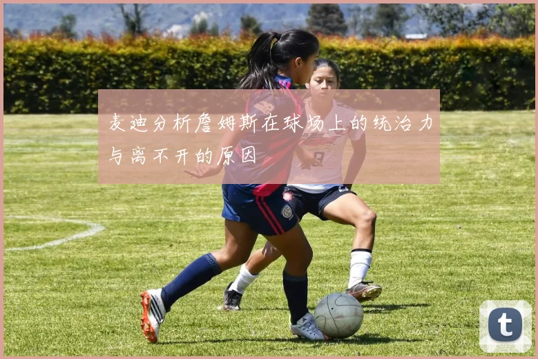 麦迪分析詹姆斯在球场上的统治力与离不开的原因