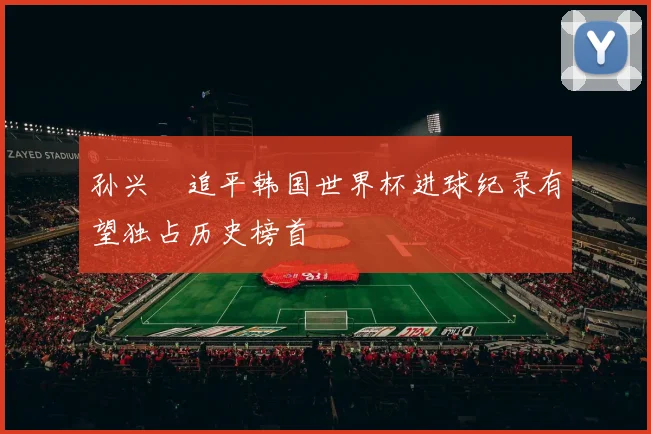 孙兴慜追平韩国世界杯进球纪录有望独占历史榜首