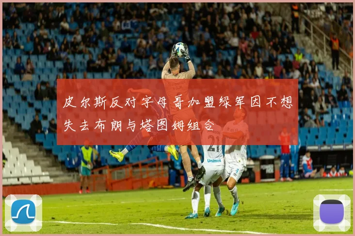 皮尔斯反对字母哥加盟绿军因不想失去布朗与塔图姆组合